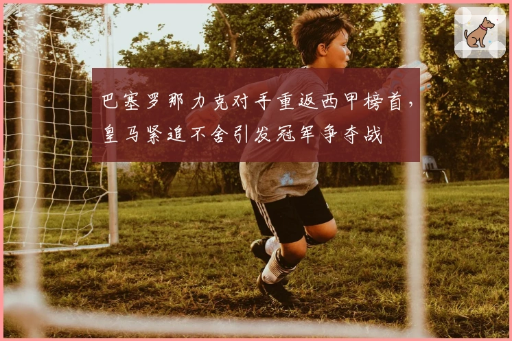 巴塞罗那力克对手重返西甲榜首，皇马紧追不舍引发冠军争夺战