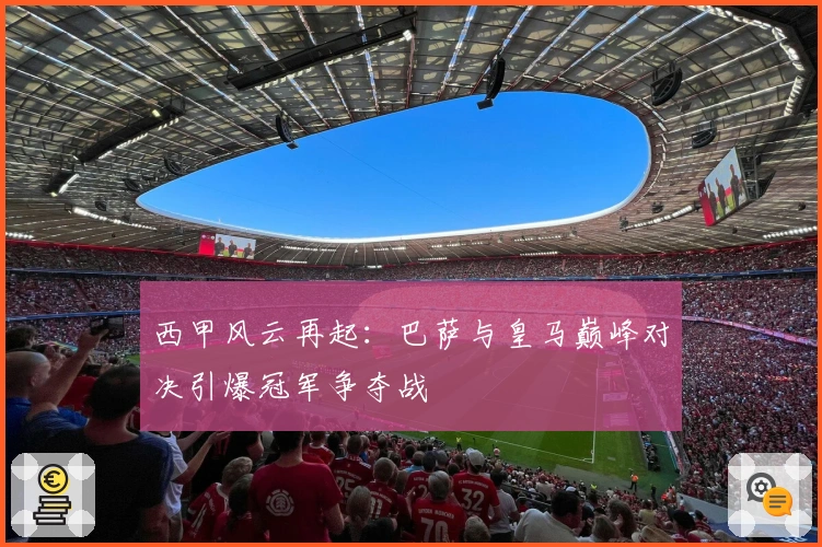 西甲风云再起：巴萨与皇马巅峰对决引爆冠军争夺战