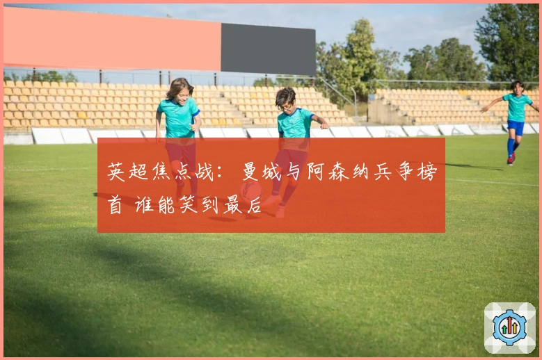 英超焦点战：曼城与阿森纳兵争榜首 谁能笑到最后