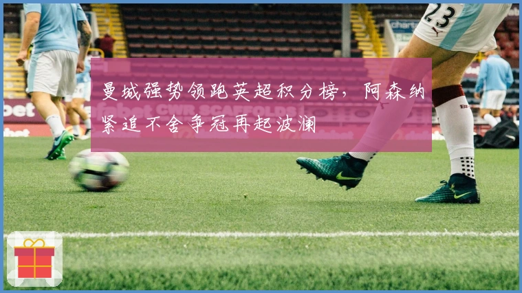 曼城强势领跑英超积分榜，阿森纳紧追不舍争冠再起波澜