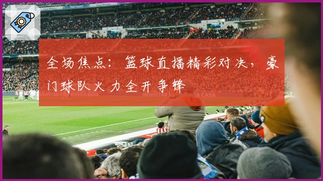 全场焦点：篮球直播精彩对决，豪门球队火力全开争锋