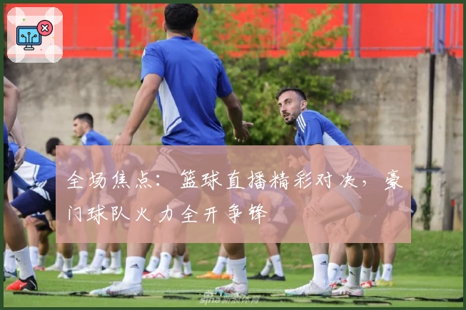 全场焦点：篮球直播精彩对决，豪门球队火力全开争锋